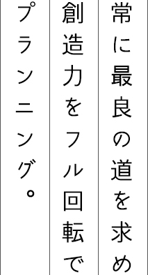 常に最良の道を求め創造力をフル回転でプランニング